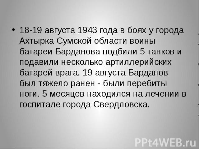 18-19 августа 1943 года в боях у города Ахтырка Сумской области воины батареи Барданова подбили 5 танков и подавили несколько артиллерийских батарей врага. 19 августа Барданов был тяжело ранен - были перебиты ноги. 5 месяцев находился на лечении в г…