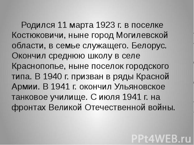 Родился 11 марта 1923 г. в поселке Костюковичи, ныне город Могилевской области, в семье служащего. Белорус. Окончил среднюю школу в селе Краснопопье, ныне поселок городского типа. В 1940 г. призван в ряды Красной Армии. В 1941 г. окончил Ульяновское…