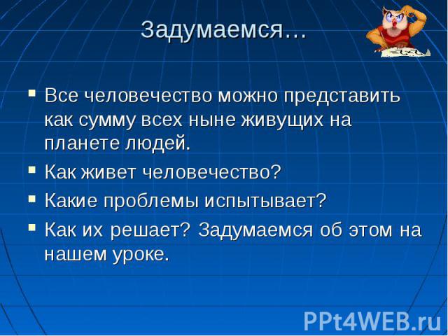 Задумаемся…Все человечество можно представить как сумму всех ныне живущих на планете людей. Как живет человечество? Какие проблемы испытывает? Как их решает? Задумаемся об этом на нашем уроке.