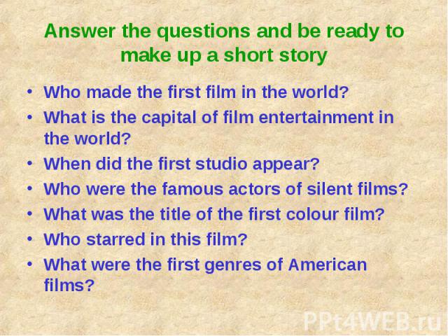 Answer the questions and be ready to make up a short story Who made the first film in the world?What is the capital of film entertainment in the world?When did the first studio appear?Who were the famous actors of silent films?What was the title of …