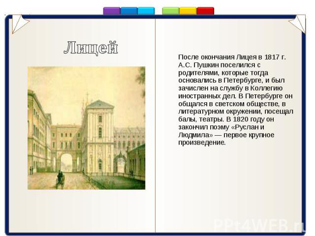 После окончания Лицея в 1817 г. А.С. Пушкин поселился с родителями, которые тогда основались в Петербурге, и был зачислен на службу в Коллегию иностранных дел. В Петербурге он общался в светском обществе, в литературном окружении, посещал балы, теат…