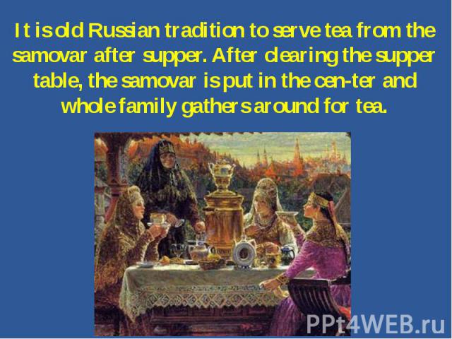 It is old Russian tradition to serve tea from the samovar after supper. After clearing the supper table, the samovar is put in the center and whole family gathers around for tea.