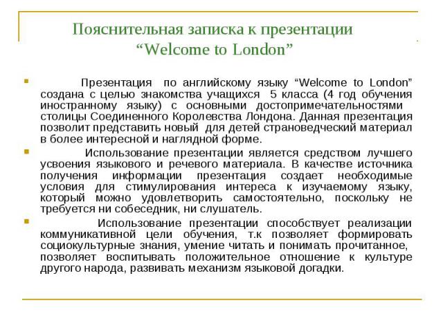 Пояснительная записка к презентации “Welcome to London” Презентация по английскому языку “Welcome to London” создана с целью знакомства учащихся 5 класса (4 год обучения иностранному языку) с основными достопримечательностями столицы Соединенного Ко…