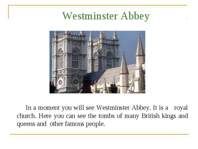 Westminster Abbey In a moment you will see Westminster Abbey. It is a royal church. Here you can see the tombs of many British kings and queens and other famous people.