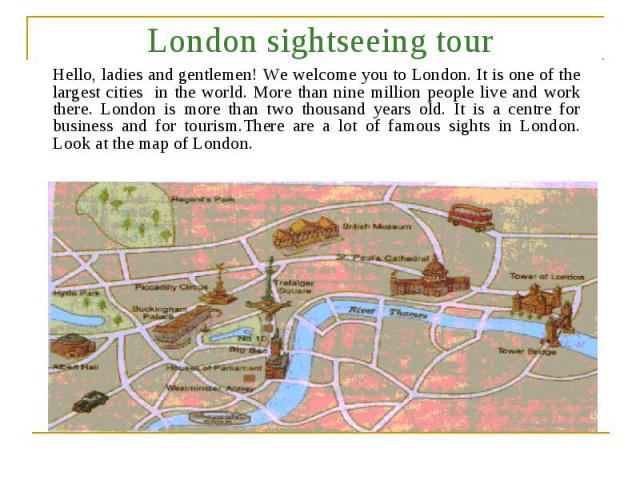 London sightseeing tour Hello, ladies and gentlemen! We welcome you to London. It is one of the largest cities in the world. More than nine million people live and work there. London is more than two thousand years old. It is a centre for business a…