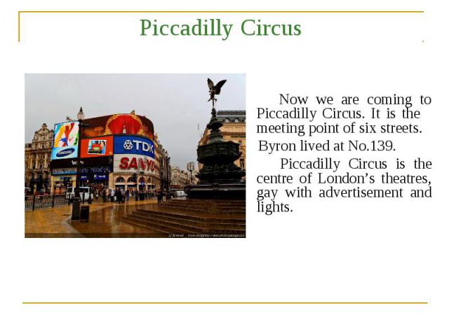 Piccadilly Circus Now we are coming to Piccadilly Circus. It is the meeting point of six streets. Byron lived at No.139. Piccadilly Circus is the centre of London’s theatres, gay with advertisement and lights.