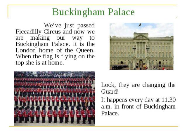 Buckingham Palace We’ve just passed Piccadilly Circus and now we are making our way to Buckingham Palace. It is the London home of the Queen. When the flag is flying on the top she is at home. Look, they are changing the Guard! It happens every day …