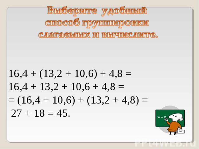 Выберите удобный способ группировки слагаемых и вычислите. 16,4 + (13,2 + 10,6) + 4,8 = 16,4 + 13,2 + 10,6 + 4,8 == (16,4 + 10,6) + (13,2 + 4,8) = 27 + 18 = 45.
