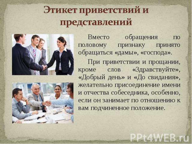 Этикет приветствий и представлений Вместо обращения по половому признаку принято обращаться «дамы», «господа».При приветствии и прощании, кроме слов «Здравствуйте», «Добрый день» и «До свидания», желательно присоединение имени и отчества собеседника…