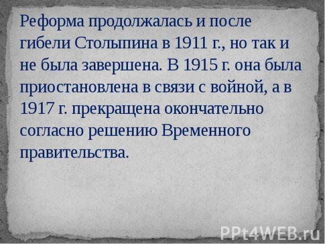 Реформа продолжалась и после гибели Столыпина в 1911 г., но так и не была завершена. В 1915 г. она была приостановлена в связи с войной, а в 1917 г. прекращена окончательно согласно решению Временного правительства.
