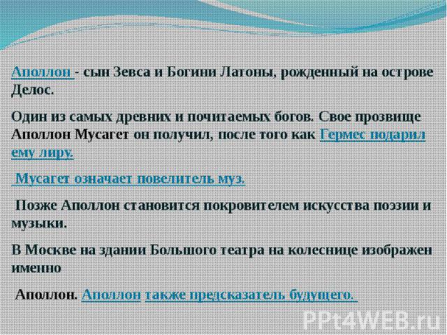 Аполлон - сын Зевса и Богини Латоны, рожденный на острове Делос. Один из самых древних и почитаемых богов. Свое прозвище Аполлон Мусагет он получил, после того как Гермес подарил ему лиру. Мусагет означает повелитель муз. Позже Аполлон становится по…