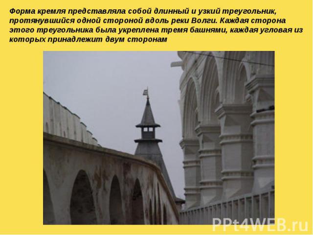 Форма кремля представляла собой длинный и узкий треугольник, протянувшийся одной стороной вдоль реки Волги. Каждая сторона этого треугольника была укреплена тремя башнями, каждая угловая из которых принадлежит двум сторонам