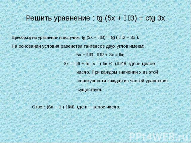 Решить уравнение : tg (5x + 3) = ctg 3x Преобразуем уравнение и получим tg (5x + 3) = tg ( 2 – 3x ).На основании условия равенства тангенсов двух углов имеем: 5x + 3 - 2 + 3x = n; 8x = 6 + n, x = ( 6n +1 ) 48, где n- целое число. При каждом значении…