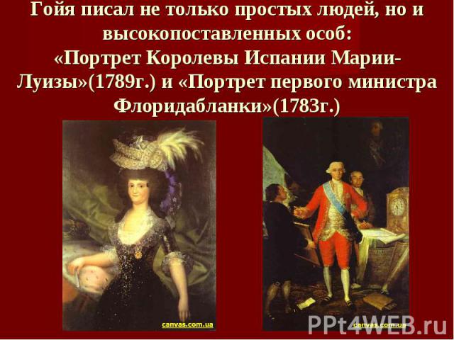 Гойя писал не только простых людей, но и высокопоставленных особ:«Портрет Королевы Испании Марии-Луизы»(1789г.) и «Портрет первого министра Флоридабланки»(1783г.)