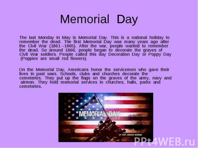 The last Monday in May is Memorial Day. This is a national holiday to remember the dead. The first Memorial Day was many years ago after the Civil War (1861 –1865). After the war, people wanted to remember the dead. So around 1866, people began to d…