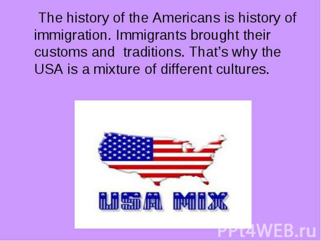 The history of the Americans is history of immigration. Immigrants brought their customs and traditions. That’s why the USA is a mixture of different cultures.