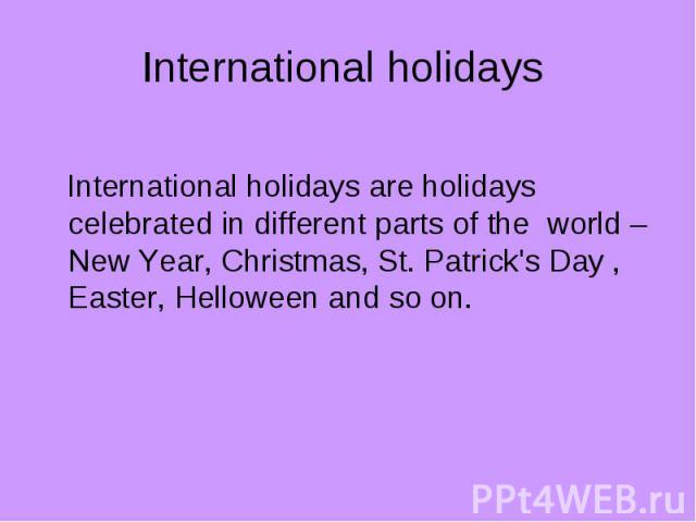 International holidays International holidays are holidays celebrated in different parts of the world – New Year, Christmas, St. Patrick's Day , Easter, Helloween and so on.