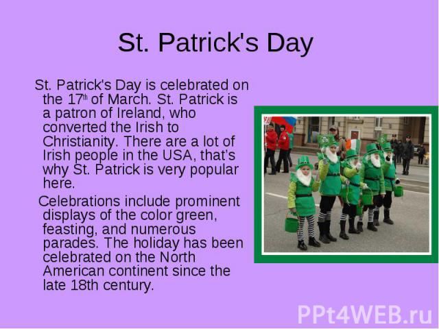 St. Patrick's Day St. Patrick's Day is celebrated on the 17th of March. St. Patrick is a patron of Ireland, who converted the Irish to Christianity. There are a lot of Irish people in the USA, that’s why St. Patrick is very popular here. Celebration…