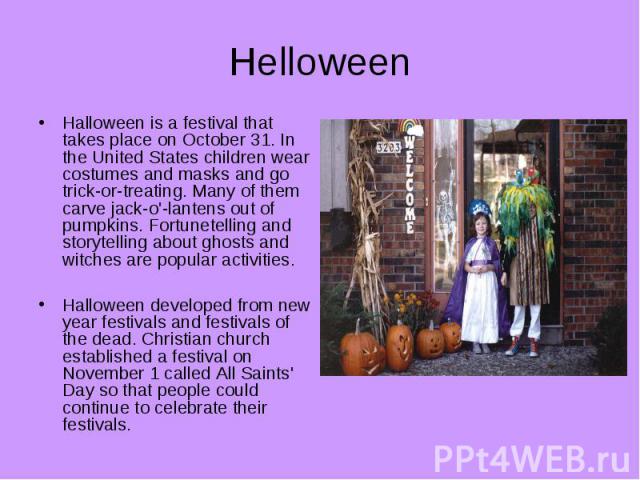 Helloween Halloween is a festival that takes place on October 31. In the United States children wear costumes and masks and go trick-or-treating. Many of them carve jack-o'-lantens out of pumpkins. Fortunetelling and storytelling about ghosts and wi…