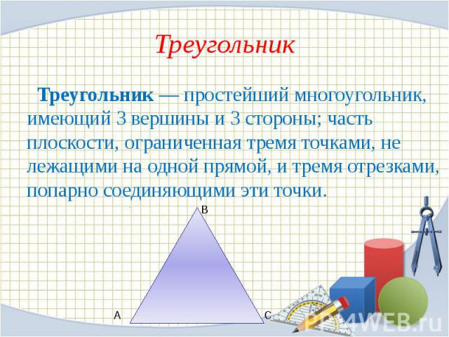 Треугольник Треугольник — простейший многоугольник, имеющий 3 вершины и 3 стороны; часть плоскости, ограниченная тремя точками, не лежащими на одной прямой, и тремя отрезками, попарно соединяющими эти точки.
