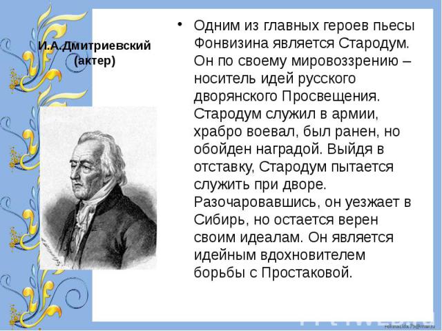 Одним из главных героев пьесы Фонвизина является Стародум. Он по своему мировоззрению – носитель идей русского дворянского Просвещения. Стародум служил в армии, храбро воевал, был ранен, но обойден наградой. Выйдя в отставку, Стародум пытается служи…