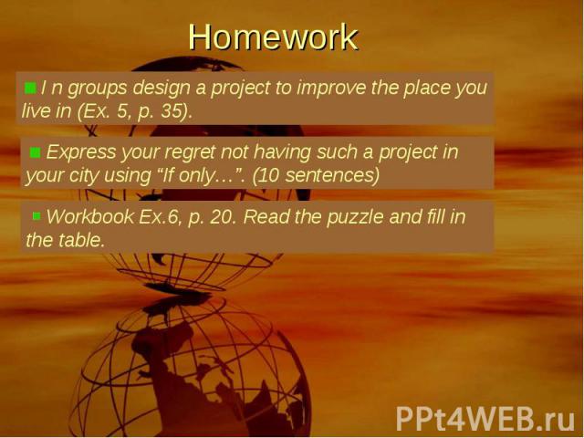 Homework I n groups design a project to improve the place you live in (Ex. 5, p. 35). Express your regret not having such a project in your city using “If only…”. (10 sentences) Workbook Ex.6, p. 20. Read the puzzle and fill in the table.