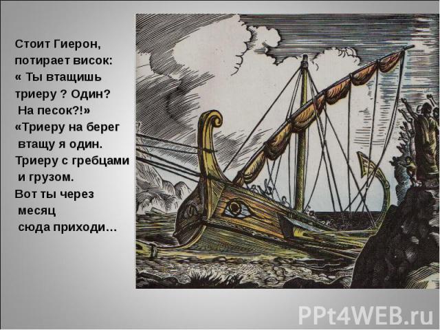 Стоит Гиерон, потирает висок:« Ты втащишь триеру ? Один? На песок?!»«Триеру на берег втащу я один.Триеру с гребцами и грузом.Вот ты через месяц сюда приходи…