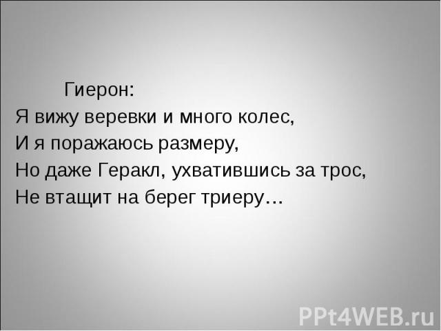 Гиерон:Я вижу веревки и много колес,И я поражаюсь размеру,Но даже Геракл, ухватившись за трос,Не втащит на берег триеру…