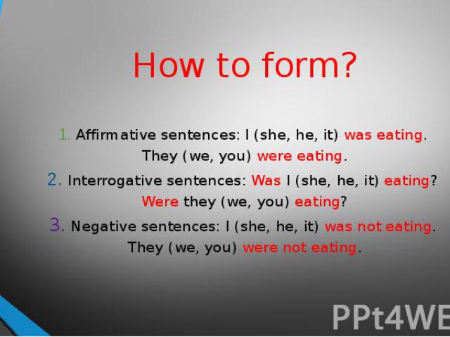 How to form? 1. Affirmative sentences: I (she, he, it) was eating. They (we, you) were eating.2. Interrogative sentences: Was I (she, he, it) eating? Were they (we, you) eating?3. Negative sentences: I (she, he, it) was not eating. They (we, you) we…