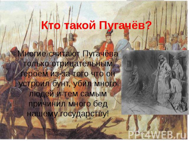 Кто такой Пугачёв? Многие считают Пугачёва только отрицательным героем из-за того что он устроил бунт, убил много людей и тем самым причинил много бед нашему государству!