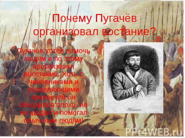 Почему Пугачёв организовал востание? Пугачёв хотел помочь людям и по этому организовал восстание. Хоть с чиновниками и управляющими крепостей он обходился плохо, но он щадил и помогал обыч ным людям!