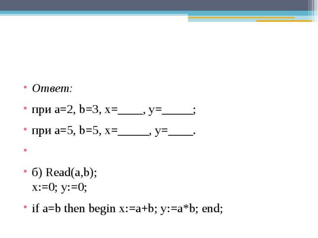 Ответ: при a=2, b=3, x=____, y=_____;при a=5, b=5, x=_____, y=____. б) Read(a,b);x:=0; y:=0;if a=b then begin x:=a+b; y:=a*b; end;
