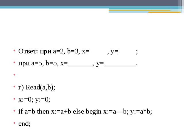 Ответ: при a=2, b=3, x=_____, y=_____;при a=5, b=5, x=_______, y=_________. г) Read(a,b); x:=0; y:=0;if a=b then x:=a+b else begin x:=a—b; y:=a*b; end;