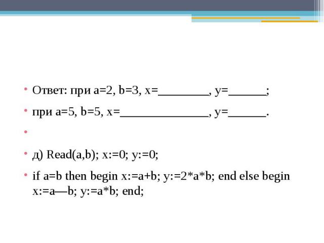 Ответ: при a=2, b=3, x=________, y=______;при a=5, b=5, x=______________, y=______. д) Read(a,b); x:=0; y:=0;if a=b then begin x:=a+b; y:=2*a*b; end else begin x:=a—b; y:=a*b; end;