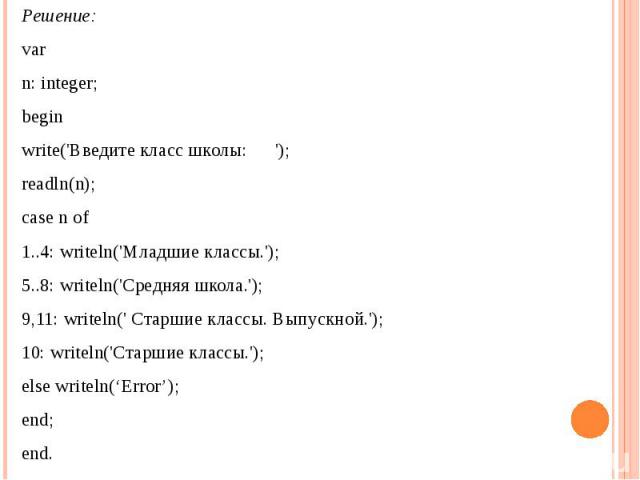 Решение: var n: integer; beginwrite('Введите класс школы: ');readln(n);case n of1..4: writeln('Младшие классы.');5..8: writeln('Средняя школа.');9,11: writeln(' Cтаршие классы. Выпускной.');10: writeln('Старшие классы.');else writeln(‘Error’);end;end.