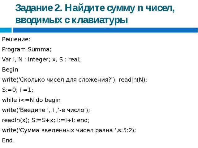 Задание 2. Найдите сумму n чисел, вводимых с клавиатуры Решение:Program Summa;Var i, N : integer; x, S : real;Beginwrite('Сколько чисел для сложения?'); readln(N); S:=0; i:=1;while i