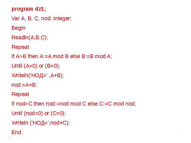 program dz1;Var А, В, С, nod: integer; BeginReadln(A,B,C); RepeatIf A>B then A:=A mod B else B:=B mod A;Until (A=0) or (B=0); Writeln('HOД=’ ,A+B); nod:=A+B; RepeatIf nod>C then nod:=nod mod С else C:=C mod nod; Until (nod=0) or (C=0); Writeln ('НОД…
