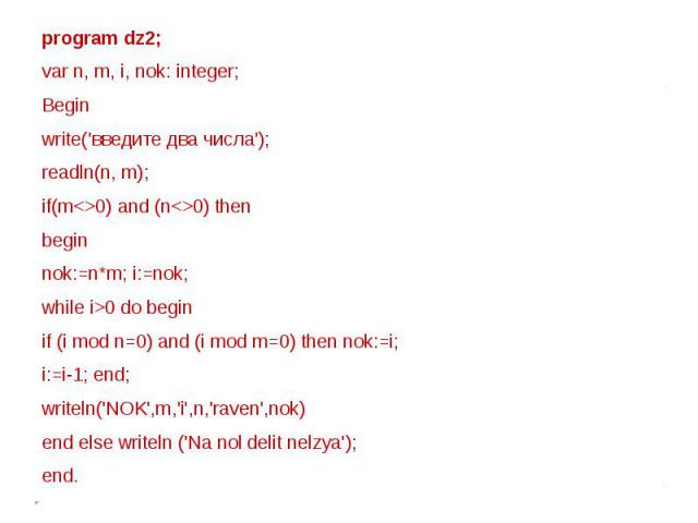 program dz2;var n, m, i, nok: integer; Beginwrite('введите два числа');readln(n, m);if(m0) and (n0) thenbeginnok:=n*m; i:=nok;while i>0 do beginif (i mod n=0) and (i mod m=0) then nok:=i; i:=i-1; end;writeln('NOK',m,'i',n,'raven',nok)end else writel…