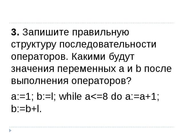 3. Запишите правильную структуру последовательности операторов. Какими будут значения переменных а и b после выполнения операторов?а:=1; b:=l; while а