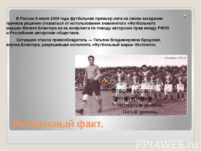 В России 8 июля 2009 года футбольная премьер-лига на своем заседании приняла решение отказаться от использования знаменитого «Футбольного марша» Матвея Блантера из-за конфликта по поводу авторских прав между РФПЛ и Российским авторским обществом. Си…