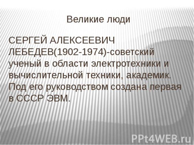 Великие люди СЕРГЕЙ АЛЕКСЕЕВИЧ ЛЕБЕДЕВ(1902-1974)-советский ученый в области электротехники и вычислительной техники, академик. Под его руководством создана первая в СССР ЭВМ.