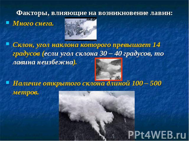 Факторы, влияющие на возникновение лавин:Много снега.Склон, угол наклона которого превышает 14 градусов (если угол склона 30 – 40 градусов, то лавина неизбежна).Наличие открытого склона длиной 100 – 500 метров.