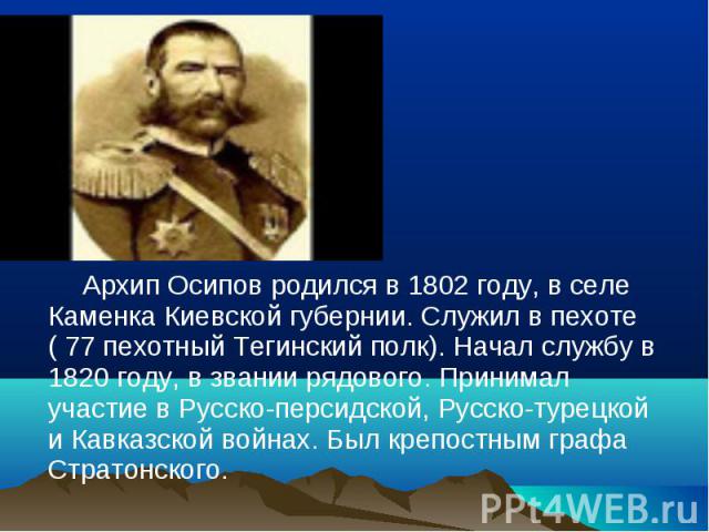 Архип Осипов родился в 1802 году, в селе Каменка Киевской губернии. Служил в пехоте ( 77 пехотный Тегинский полк). Начал службу в 1820 году, в звании рядового. Принимал участие в Русско-персидской, Русско-турецкой и Кавказской войнах. Был крепостным…