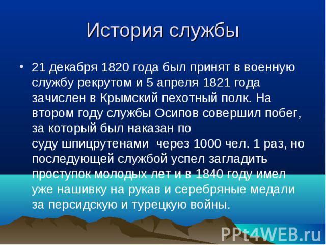 21 декабря 1820 года был принят в военную службу рекрутом и 5 апреля 1821 года зачислен в Крымский пехотный полк. На втором году службы Осипов совершил побег, за который был наказан по суду шпицрутенами  через 1000 чел. 1 раз, но последующей службой…