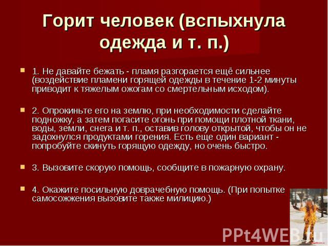 Горит человек (вспыхнула одежда и т. п.) 1. Не давайте бежать - пламя разгорается ещё сильнее (воздействие пламени горящей одежды в течение 1-2 минуты приводит к тяжелым ожогам со смертельным исходом). 2. Опрокиньте его на землю, при необходимости с…