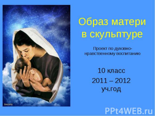 Образ матери в скульптуре Проект по духовно-нравственному воспитанию 10 класс2011 – 2012 уч.год