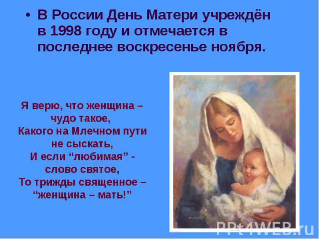 В России День Матери учреждён в 1998 году и отмечается в последнее воскресенье ноября. Я верю, что женщина – чудо такое, Какого на Млечном пути не сыскать,И если “любимая” - слово святое,То трижды священное – “женщина – мать!”