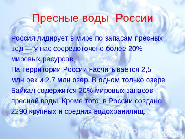 Пресные воды России Россия лидирует в мире по запасам пресныхвод — у нас сосредоточено более 20%мировых ресурсов.На территории России насчитывается 2,5млн рек и 2.7 млн озер. В одном только озереБайкал содержится 20% мировых запасовпресной воды. Кро…