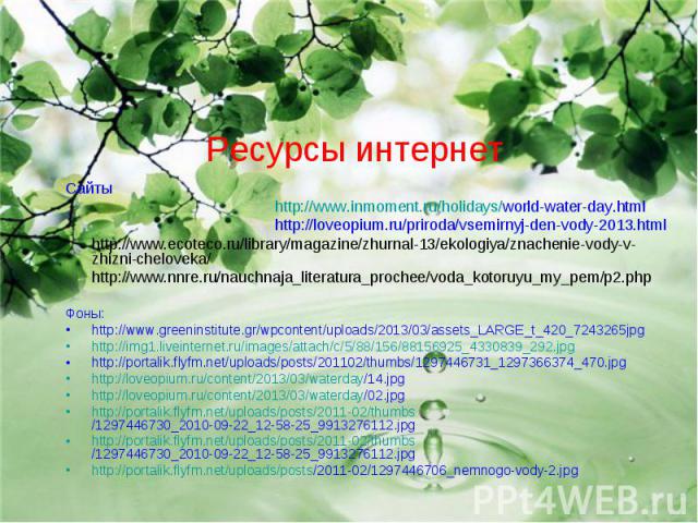Ресурсы интернет Сайты http://www.inmoment.ru/holidays/world-water-day.html http://loveopium.ru/priroda/vsemirnyj-den-vody-2013.htmlhttp://www.ecoteco.ru/library/magazine/zhurnal-13/ekologiya/znachenie-vody-v-zhizni-cheloveka/ http://www.nnre.ru/nau…