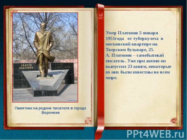 Умер Платонов 5 января 1951года от туберкулеза в московской квартире на Тверском бульваре, 25. А. Платонов – самобытный писатель. Уже при жизни он выпустил 23 книги, некоторые из них были известны во всем мире. Памятник на родине писателя в городе В…